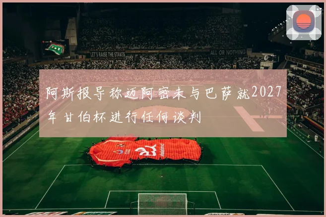 阿斯报导称迈阿密未与巴萨就2027年甘伯杯进行任何谈判
