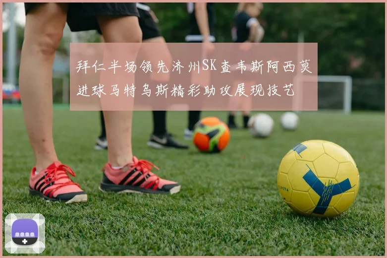 拜仁半场领先济州SK查韦斯阿西莫进球马特乌斯精彩助攻展现技艺