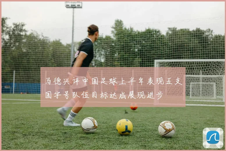 马德兴评中国足球上半年表现五支国字号队伍目标达成展现进步