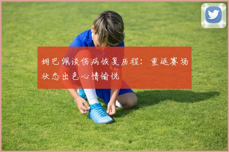 姆巴佩谈伤病恢复历程：重返赛场状态出色心情愉悦
