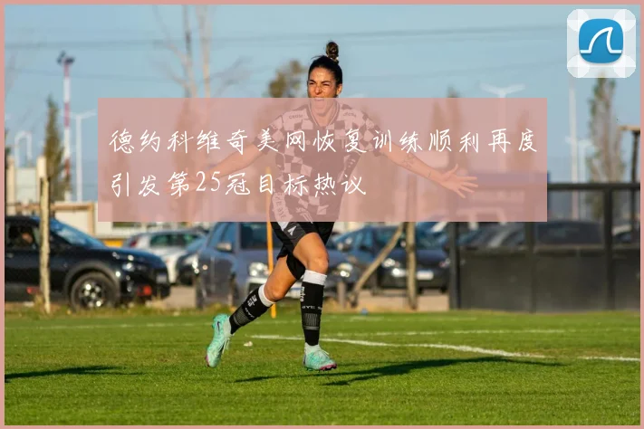 德约科维奇美网恢复训练顺利再度引发第25冠目标热议