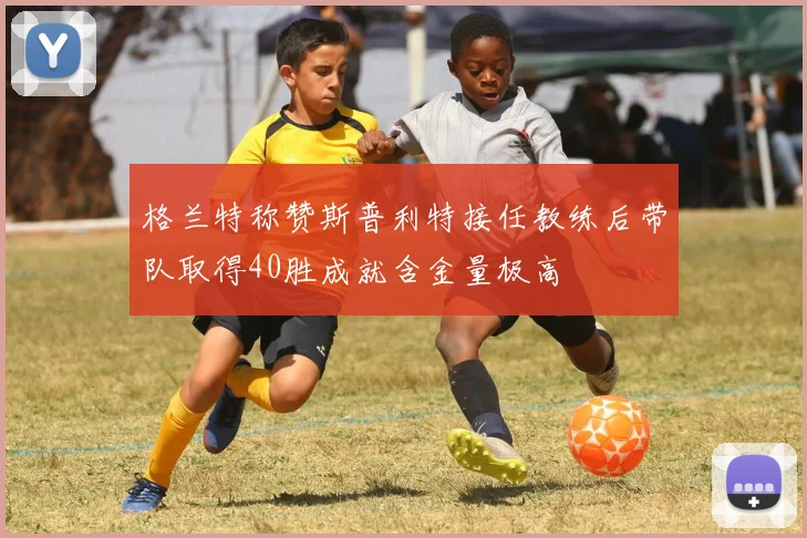格兰特称赞斯普利特接任教练后带队取得40胜成就含金量极高