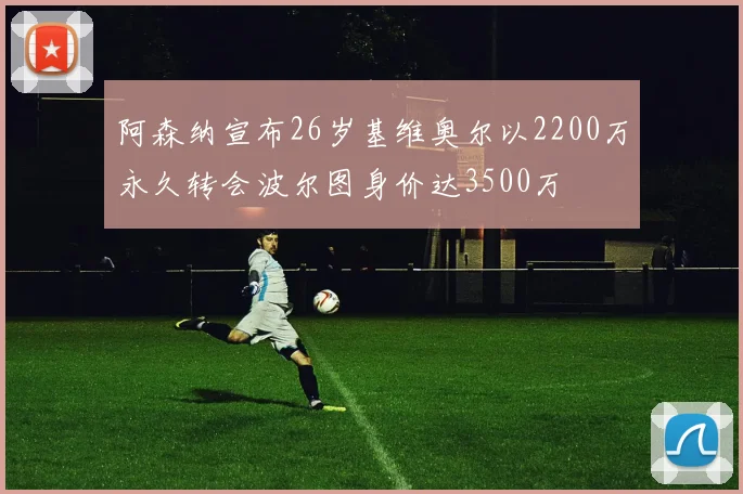 阿森纳宣布26岁基维奥尔以2200万永久转会波尔图身价达3500万