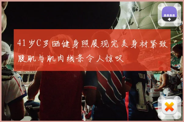 41岁C罗晒健身照展现完美身材紧致腹肌与肌肉线条令人惊叹