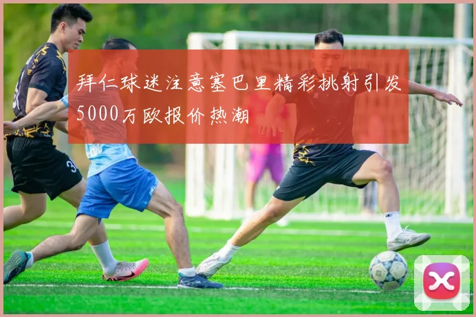 拜仁球迷注意塞巴里精彩挑射引发5000万欧报价热潮