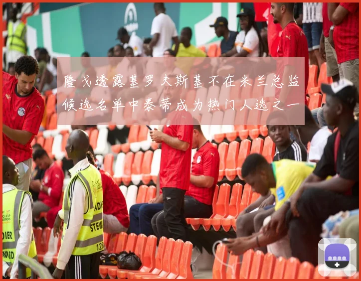 隆戈透露基罗夫斯基不在米兰总监候选名单中泰蒂成为热门人选之一