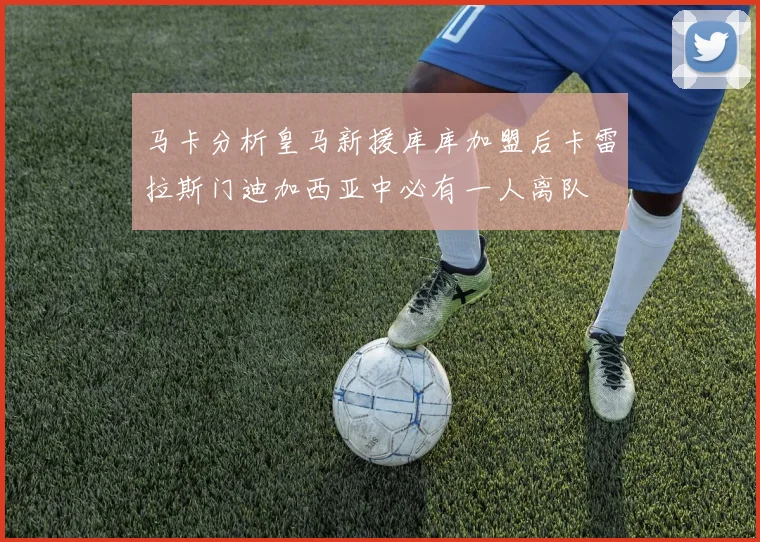 马卡分析皇马新援库库加盟后卡雷拉斯门迪加西亚中必有一人离队
