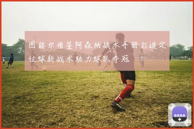 图赫尔借鉴阿森纳战术手册打造定位球新战术助力球队夺冠