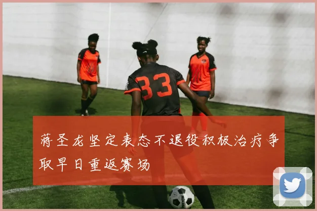 蒋圣龙坚定表态不退役积极治疗争取早日重返赛场