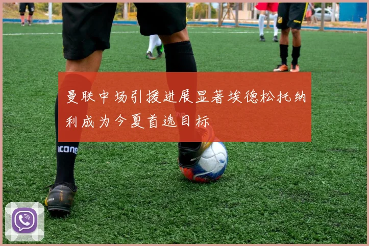 曼联中场引援进展显著埃德松托纳利成为今夏首选目标