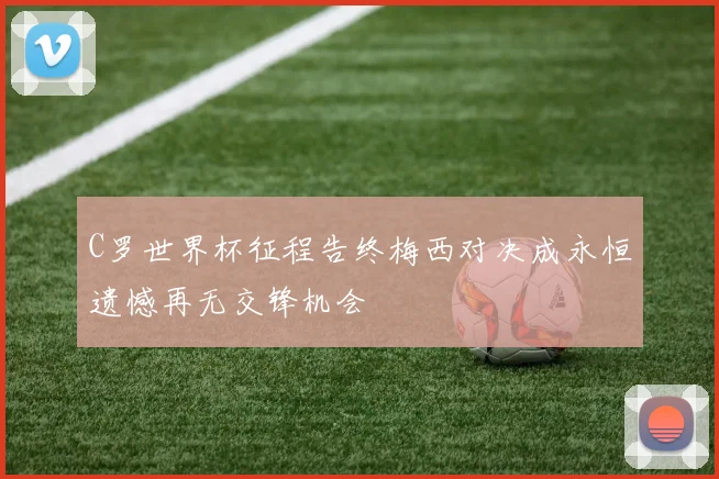 C罗世界杯征程告终梅西对决成永恒遗憾再无交锋机会