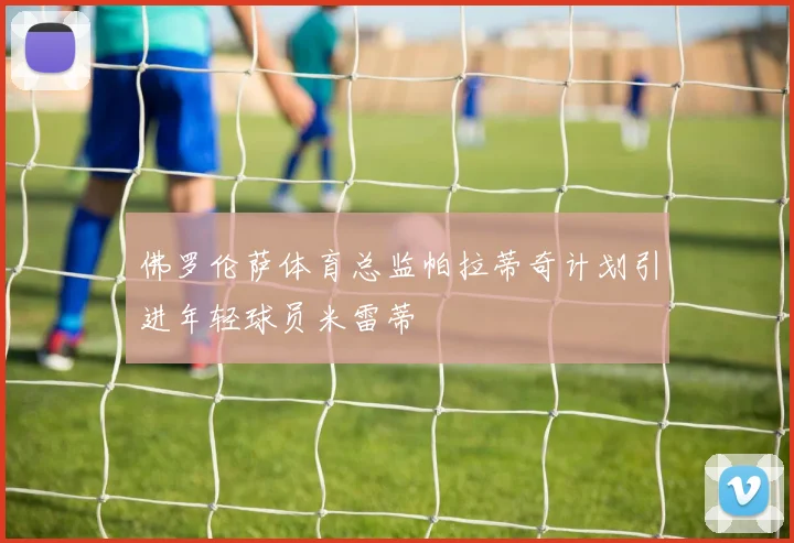 佛罗伦萨体育总监帕拉蒂奇计划引进年轻球员米雷蒂
