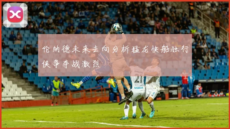 伦纳德未来去向分析猛龙快船独行侠争夺战激烈