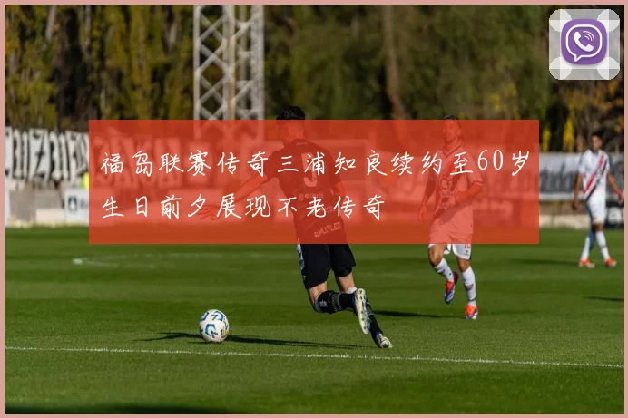 福岛联赛传奇三浦知良续约至60岁生日前夕展现不老传奇