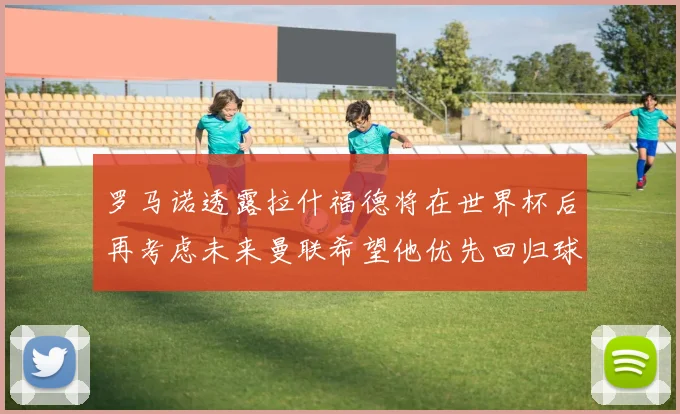 罗马诺透露拉什福德将在世界杯后再考虑未来曼联希望他优先回归球队