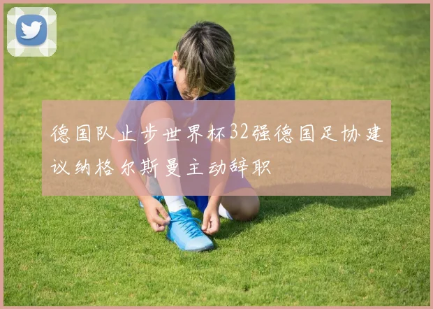 德国队止步世界杯32强德国足协建议纳格尔斯曼主动辞职
