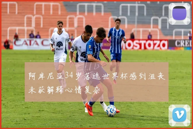 阿库尼亚34岁落选世界杯感到沮丧未获解释心情复杂