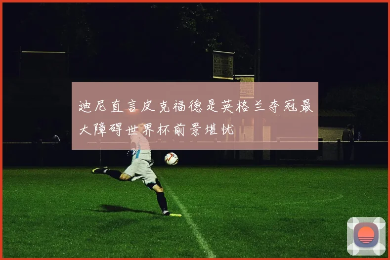 迪尼直言皮克福德是英格兰夺冠最大障碍世界杯前景堪忧
