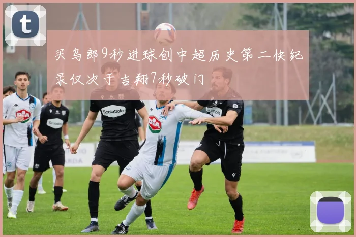 买乌郎9秒进球创中超历史第二快纪录仅次于吉翔7秒破门
