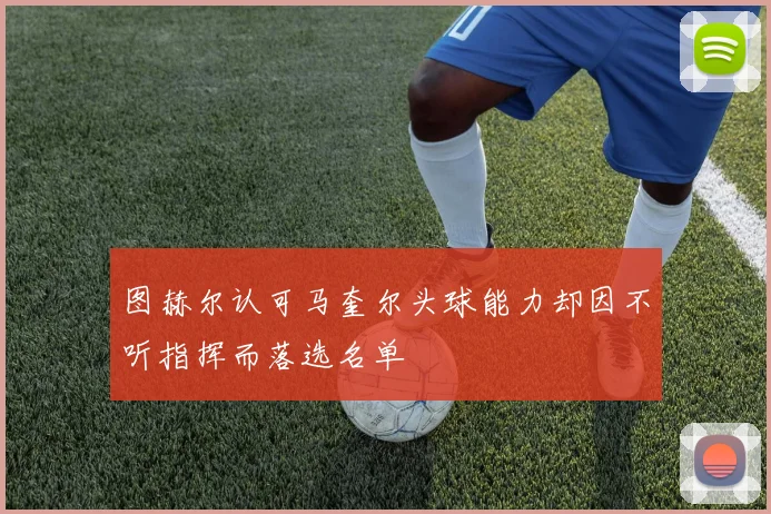 图赫尔认可马奎尔头球能力却因不听指挥而落选名单