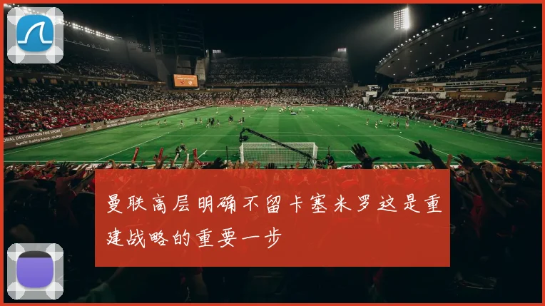 曼联高层明确不留卡塞米罗这是重建战略的重要一步
