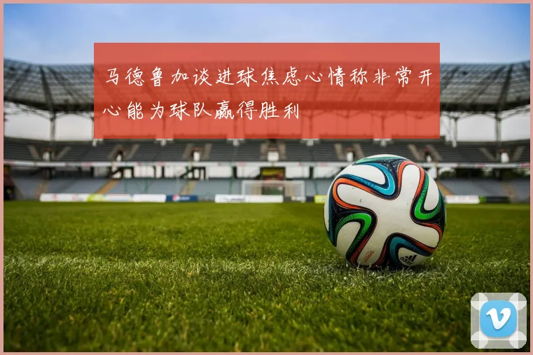 马德鲁加谈进球焦虑心情称非常开心能为球队赢得胜利