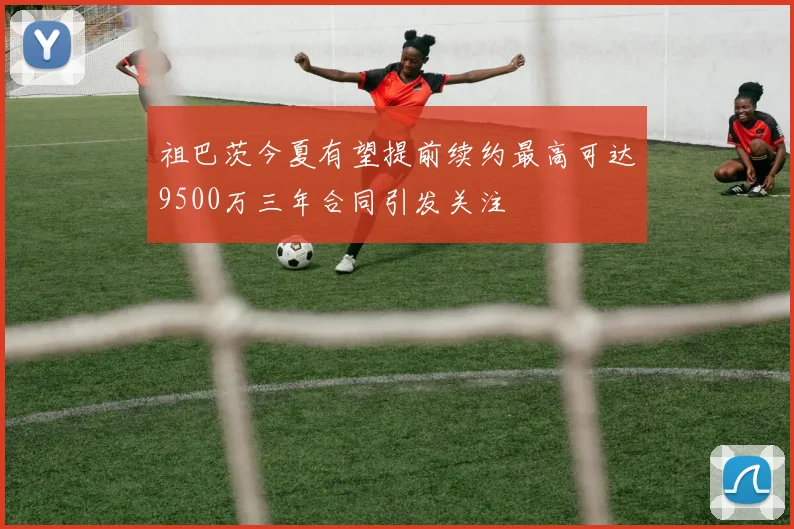 祖巴茨今夏有望提前续约最高可达9500万三年合同引发关注
