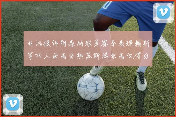 电讯报评阿森纳球员赛季表现赖斯等四人获高分热苏斯诺尔高仅得分