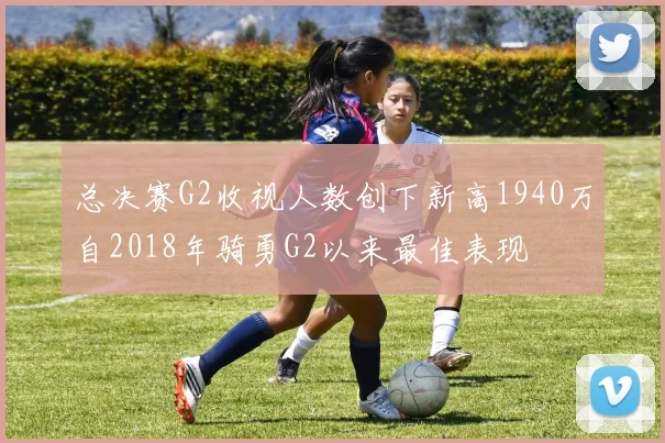 总决赛G2收视人数创下新高1940万自2018年骑勇G2以来最佳表现