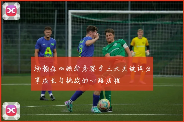 杨瀚森回顾新秀赛季三大关键词分享成长与挑战的心路历程